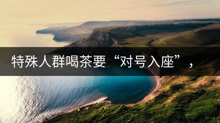特殊人群喝茶要“對號(hào)入座”，不同體質(zhì)的人喝不同屬性的茶