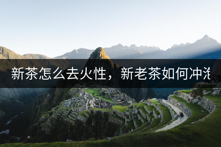 新茶怎么去火性，新老茶如何沖泡？