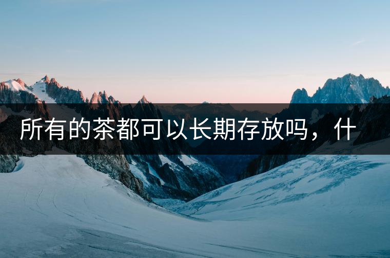 所有的茶都可以長(zhǎng)期存放嗎，什么需要搶鮮喝？