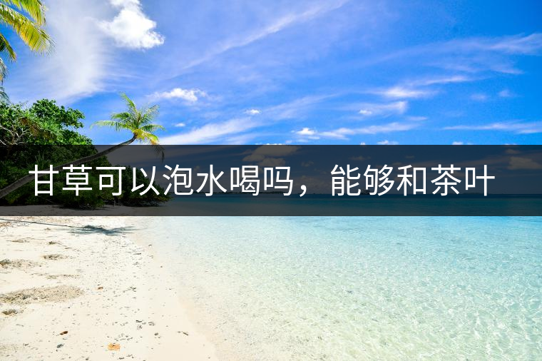 甘草可以泡水喝嗎，能夠和茶葉一起沖泡？