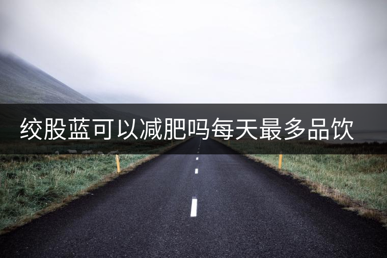 絞股藍(lán)可以減肥嗎每天最多品飲多少合適？