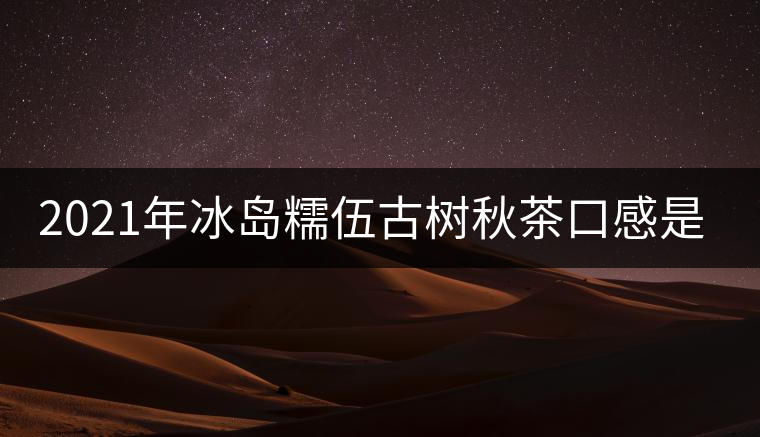 2021年冰島糯伍古樹(shù)秋茶口感是什么？