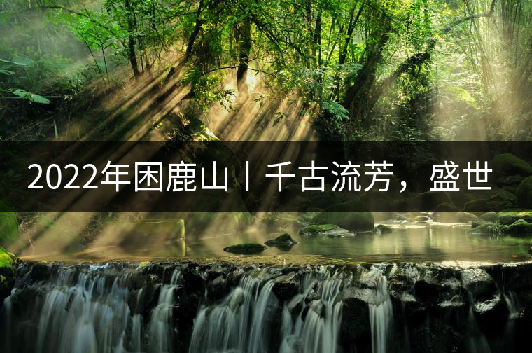 2022年困鹿山丨千古流芳，盛世奢享
