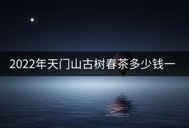 2022年天門(mén)山古樹(shù)春茶多少錢(qián)一公斤？