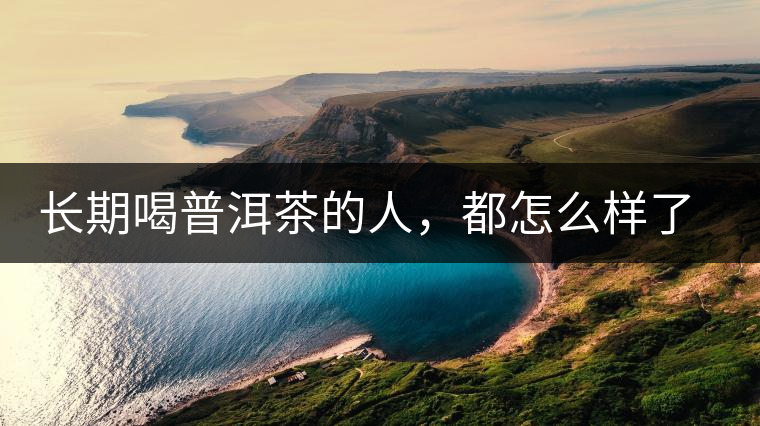 長(zhǎng)期喝普洱茶的人，都怎么樣了？為你總結(jié)：或可得到3個(gè)好處