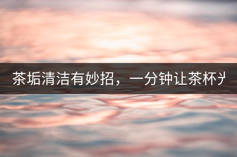 茶垢清潔有妙招，一分鐘讓茶杯光亮如新！