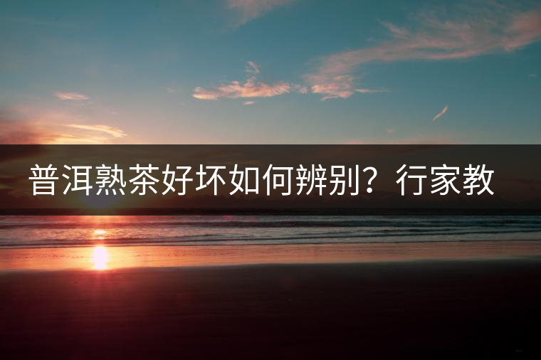 普洱熟茶好壞如何辨別？行家教你3步走！聞茶香、品茶湯、鑒葉底