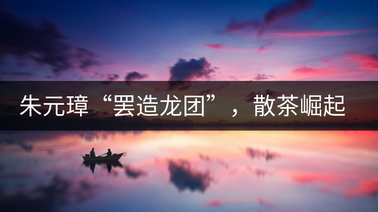 朱元璋“罷造龍團(tuán)”，散茶崛起，普洱茶特立獨(dú)行！