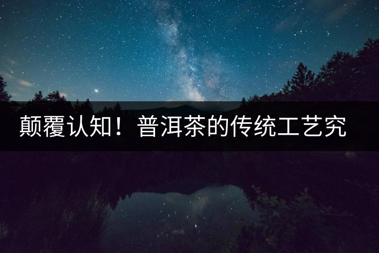 顛覆認知！普洱茶的傳統(tǒng)工藝究竟是什么？
