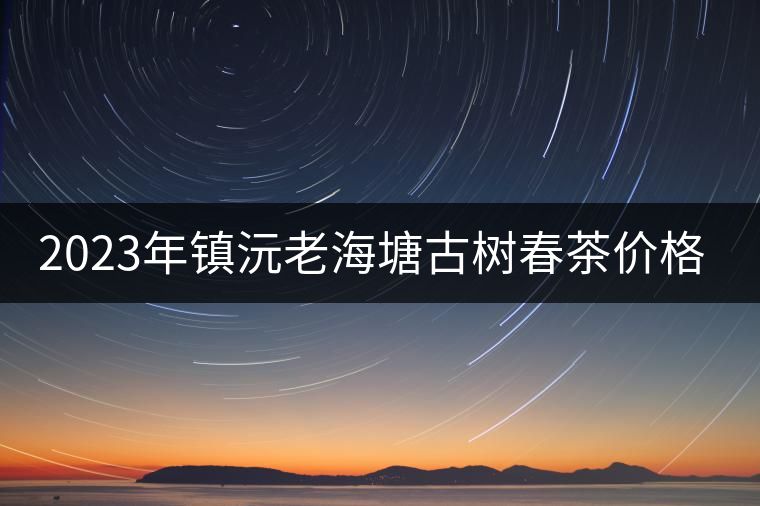 2023年鎮(zhèn)沅老海塘古樹春茶價格是多少？