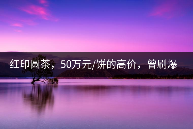 紅印圓茶，50萬元/餅的高價，曾刷爆五十年代茶界