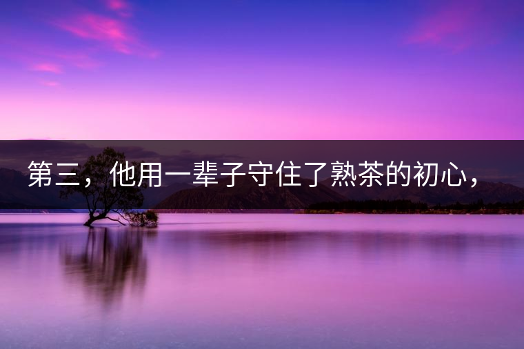 第三，他用一輩子守住了熟茶的初心，定下了熟茶的底線